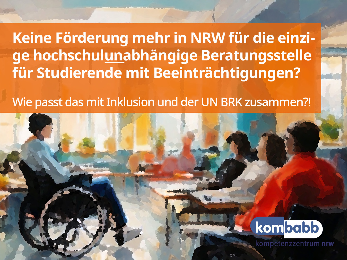 Eine Gruppe von Studieninteressierten und Studierenden mit unterschiedlichen (nicht-)sichtbaren Behinderungen / chronischer Erkrankungen (u.a. ein*e Rollstuhlfahrer*innen) sitzen in einem Raum zusammen. Das Bild trägt die Aufschrift: „Keine Förderung mehr in NRW für die einzige hochschulunabhängige Beratungsstelle für Studierende mit Beeinträchtigungen? Wie passt das mit Inklusion und der UN BRK zusammen?!“